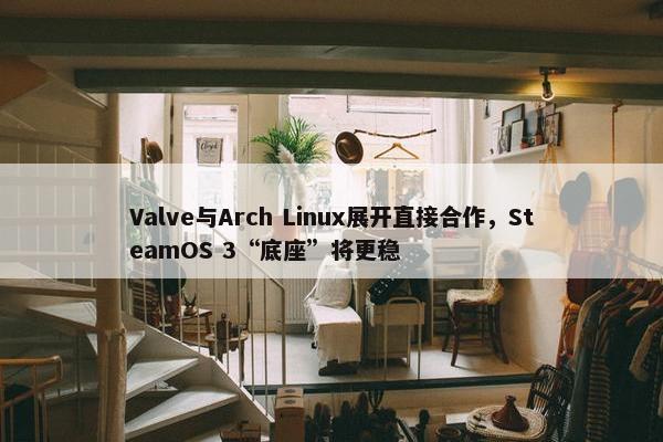 Valve与Arch Linux展开直接合作，SteamOS 3“底座”将更稳