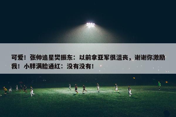 可爱！张帅追星樊振东：以前拿亚军很沮丧，谢谢你激励我！小胖满脸通红：没有没有！