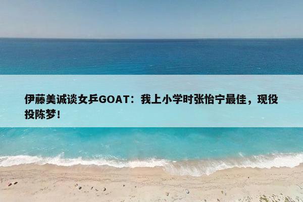 伊藤美诚谈女乒GOAT：我上小学时张怡宁最佳，现役投陈梦！