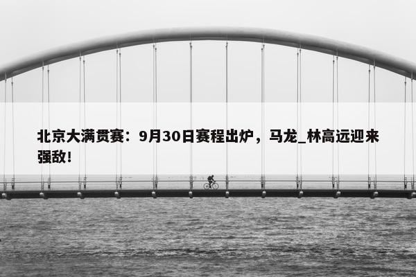 北京大满贯赛：9月30日赛程出炉，马龙_林高远迎来强敌！