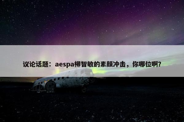 议论话题：aespa柳智敏的素颜冲击，你哪位啊？