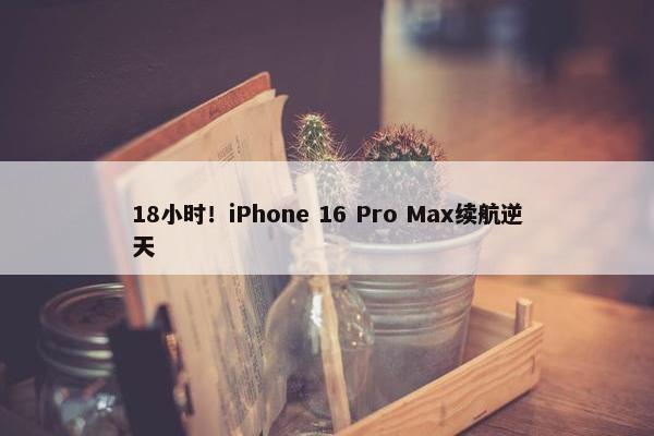 18小时！iPhone 16 Pro Max续航逆天