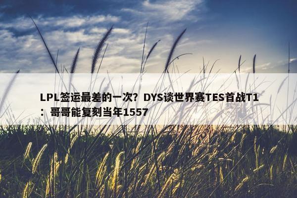 LPL签运最差的一次？DYS谈世界赛TES首战T1：哥哥能复刻当年1557