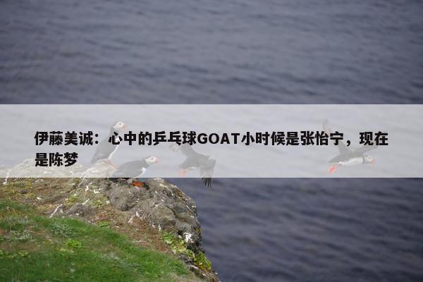 伊藤美诚：心中的乒乓球GOAT小时候是张怡宁，现在是陈梦