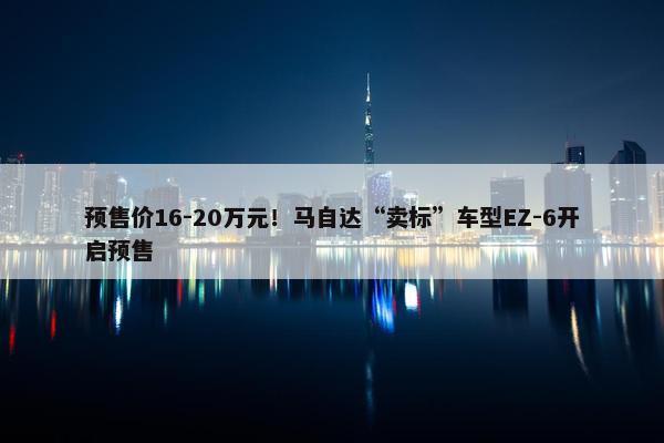 预售价16-20万元！马自达“卖标”车型EZ-6开启预售