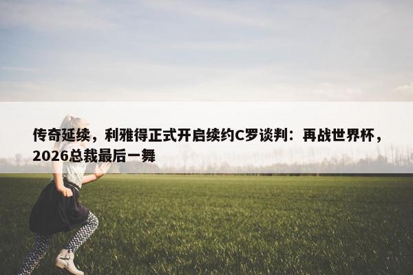 传奇延续，利雅得正式开启续约C罗谈判：再战世界杯，2026总裁最后一舞