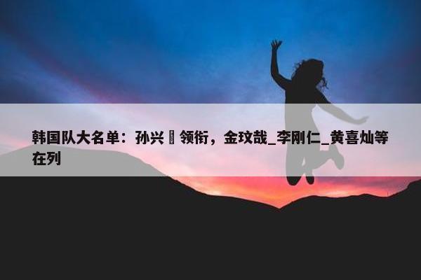 韩国队大名单：孙兴慜领衔，金玟哉_李刚仁_黄喜灿等在列