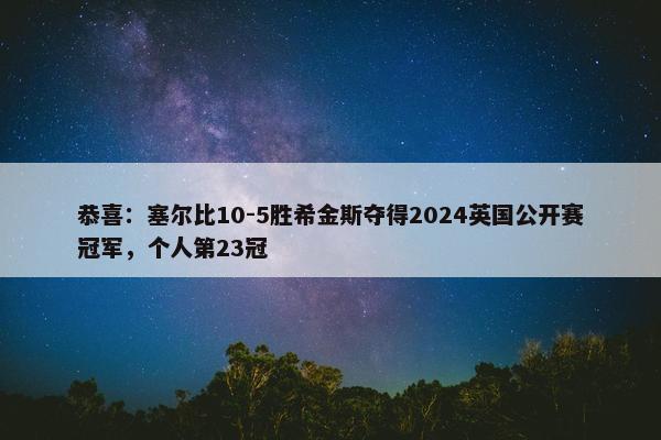 恭喜：塞尔比10-5胜希金斯夺得2024英国公开赛冠军，个人第23冠