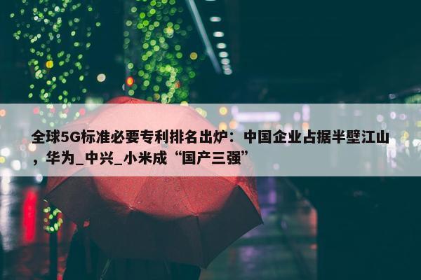 全球5G标准必要专利排名出炉：中国企业占据半壁江山，华为_中兴_小米成“国产三强”