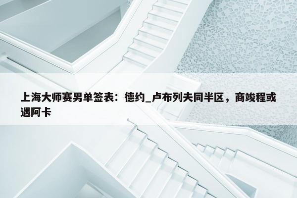 上海大师赛男单签表：德约_卢布列夫同半区，商竣程或遇阿卡