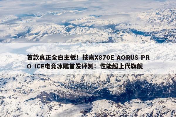 首款真正全白主板！技嘉X870E AORUS PRO ICE电竞冰雕首发评测：性能超上代旗舰