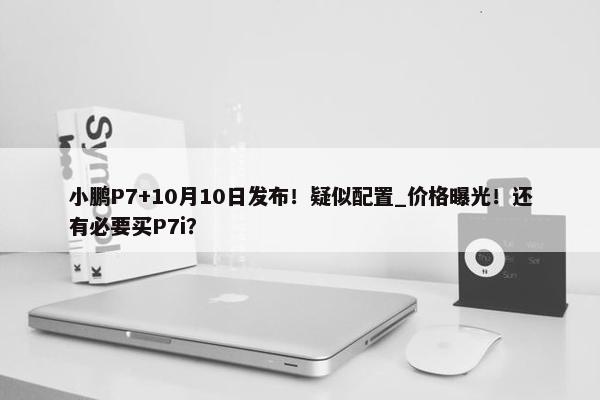 小鹏P7+10月10日发布！疑似配置_价格曝光！还有必要买P7i？