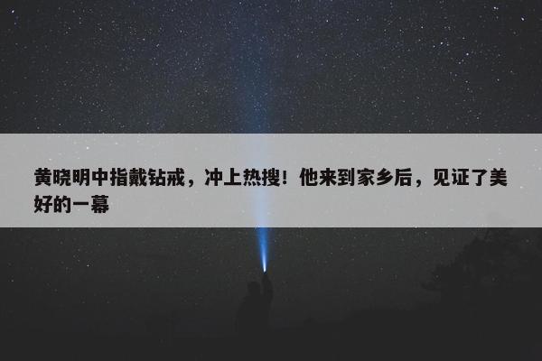 黄晓明中指戴钻戒，冲上热搜！他来到家乡后，见证了美好的一幕