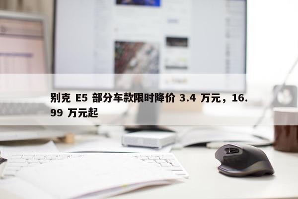 别克 E5 部分车款限时降价 3.4 万元，16.99 万元起