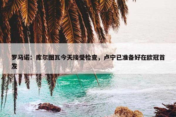 罗马诺：库尔图瓦今天接受检查，卢宁已准备好在欧冠首发