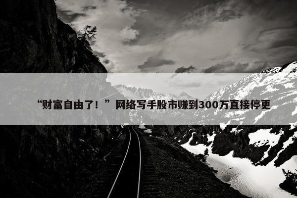 “财富自由了！”网络写手股市赚到300万直接停更