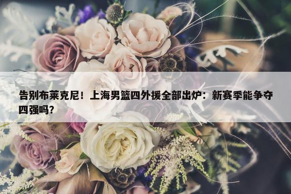 告别布莱克尼！上海男篮四外援全部出炉：新赛季能争夺四强吗？