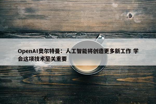 OpenAI奥尔特曼：人工智能将创造更多新工作 学会这项技术至关重要