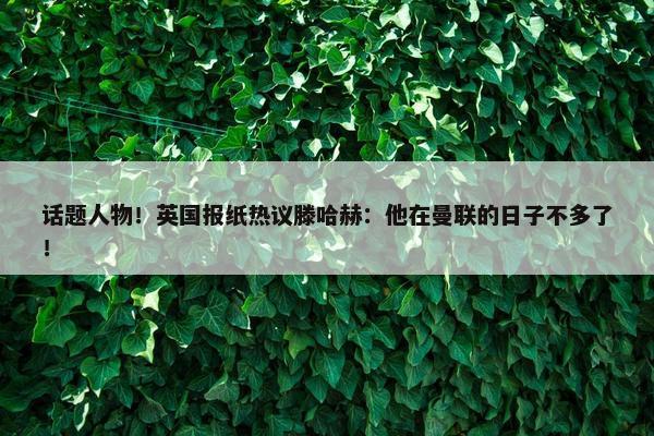 话题人物！英国报纸热议滕哈赫：他在曼联的日子不多了！