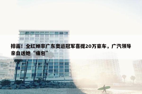 排面！全红婵率广东奥运冠军喜提20万豪车，广汽领导亲自送她“痛包”