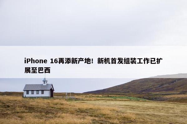 iPhone 16再添新产地！新机首发组装工作已扩展至巴西