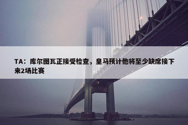 TA：库尔图瓦正接受检查，皇马预计他将至少缺席接下来2场比赛