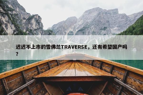 迟迟不上市的雪佛兰TRAVERSE，还有希望国产吗？