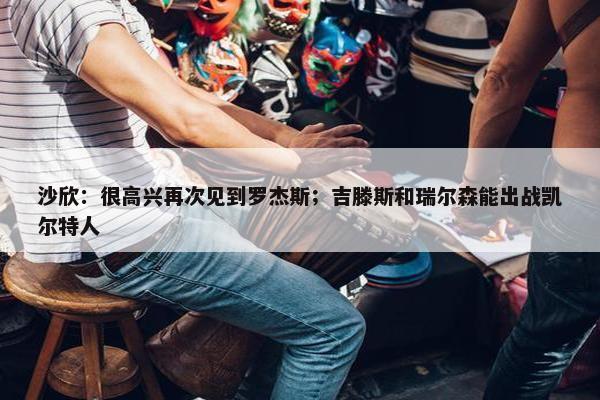 沙欣：很高兴再次见到罗杰斯；吉滕斯和瑞尔森能出战凯尔特人