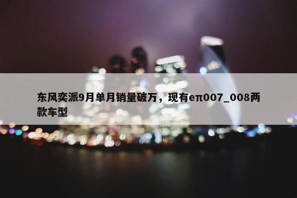 东风奕派9月单月销量破万，现有eπ007_008两款车型