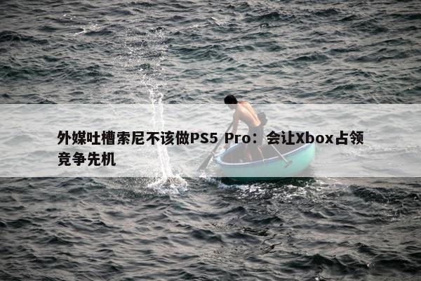 外媒吐槽索尼不该做PS5 Pro：会让Xbox占领竞争先机