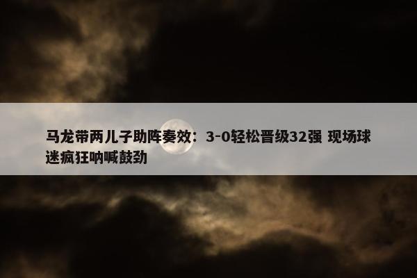 马龙带两儿子助阵奏效：3-0轻松晋级32强 现场球迷疯狂呐喊鼓劲