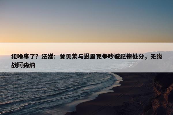 犯啥事了？法媒：登贝莱与恩里克争吵被纪律处分，无缘战阿森纳