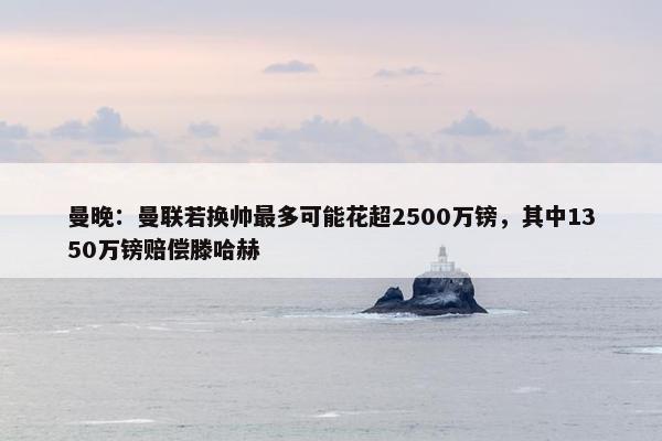 曼晚：曼联若换帅最多可能花超2500万镑，其中1350万镑赔偿滕哈赫