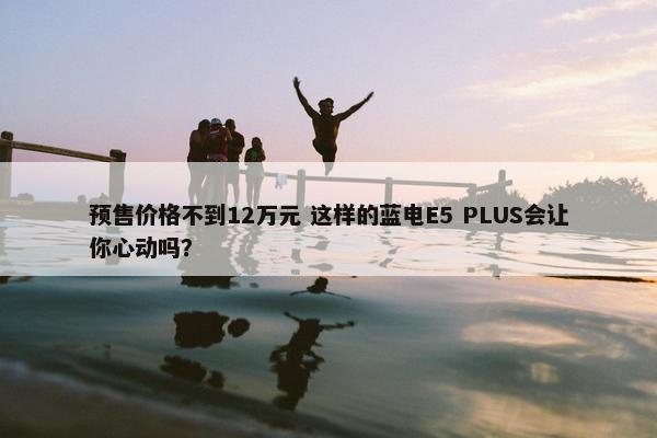 预售价格不到12万元 这样的蓝电E5 PLUS会让你心动吗？