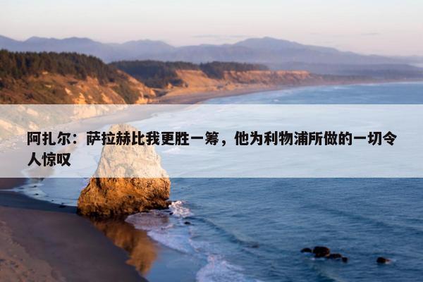 阿扎尔：萨拉赫比我更胜一筹，他为利物浦所做的一切令人惊叹