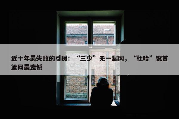 近十年最失败的引援：“三少”无一漏网，“杜哈”聚首篮网最遗憾