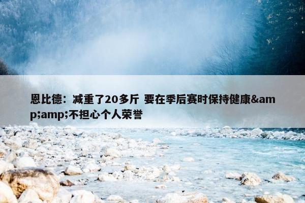 恩比德：减重了20多斤 要在季后赛时保持健康&amp;不担心个人荣誉