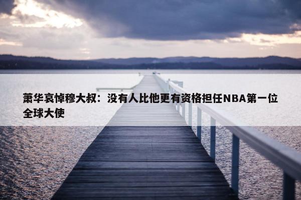 萧华哀悼穆大叔：没有人比他更有资格担任NBA第一位全球大使