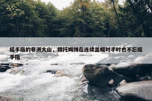 摇手指的非洲大山，穆托姆博在连续盖帽对手时也不忘摇手指