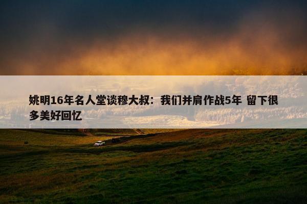 姚明16年名人堂谈穆大叔：我们并肩作战5年 留下很多美好回忆