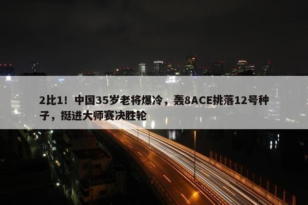 2比1！中国35岁老将爆冷，轰8ACE挑落12号种子，挺进大师赛决胜轮