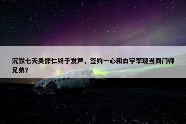 沉默七天吴慷仁终于发声，签约一心和白宇李现当同门师兄弟？