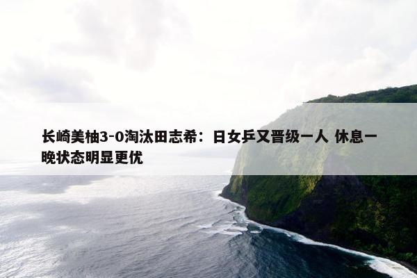 长崎美柚3-0淘汰田志希：日女乒又晋级一人 休息一晚状态明显更优