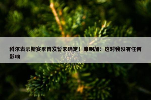 科尔表示新赛季首发暂未确定！库明加：这对我没有任何影响