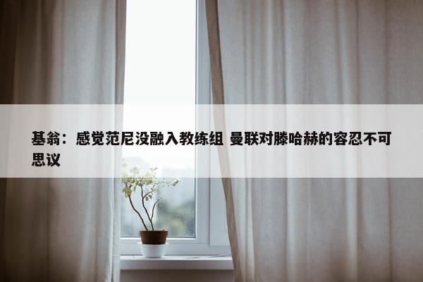 基翁：感觉范尼没融入教练组 曼联对滕哈赫的容忍不可思议