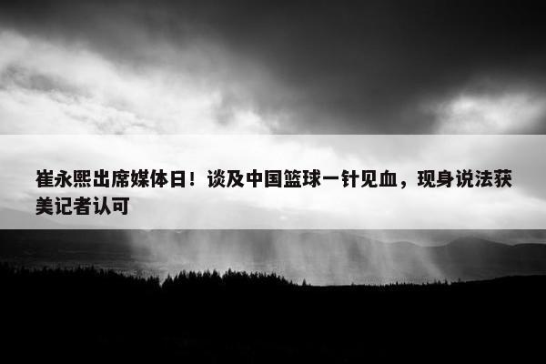 崔永熙出席媒体日！谈及中国篮球一针见血，现身说法获美记者认可