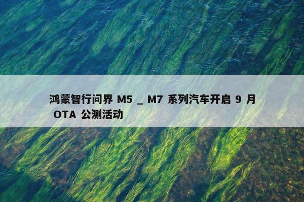 鸿蒙智行问界 M5 _ M7 系列汽车开启 9 月 OTA 公测活动