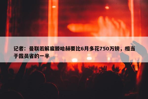 记者：曼联若解雇滕哈赫要比6月多花750万镑，相当于裁员省的一半