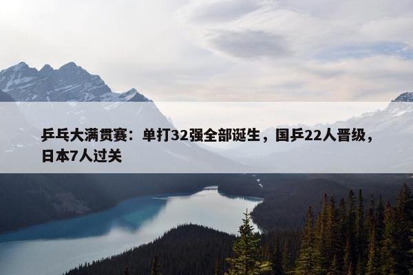 乒乓大满贯赛：单打32强全部诞生，国乒22人晋级，日本7人过关