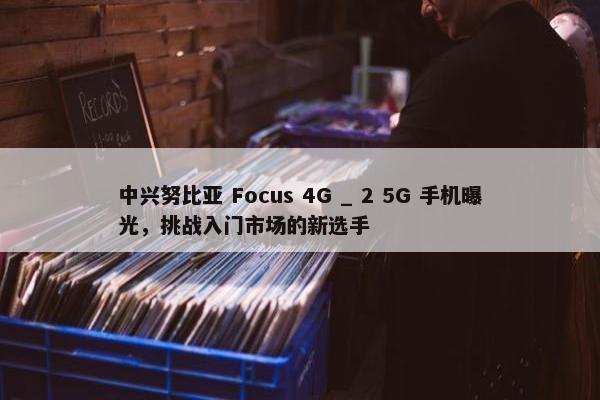 中兴努比亚 Focus 4G _ 2 5G 手机曝光，挑战入门市场的新选手